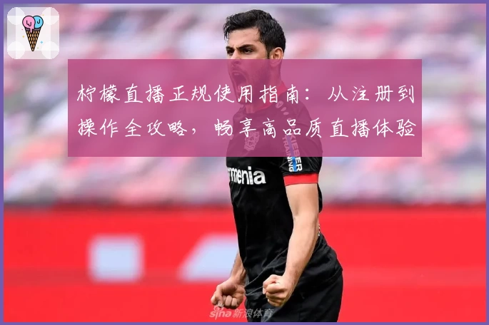 柠檬直播正规使用指南：从注册到操作全攻略，畅享高品质直播体验