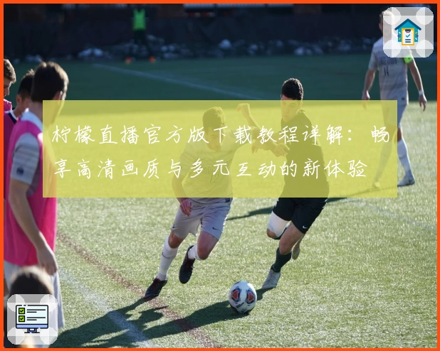 柠檬直播官方版下载教程详解：畅享高清画质与多元互动的新体验