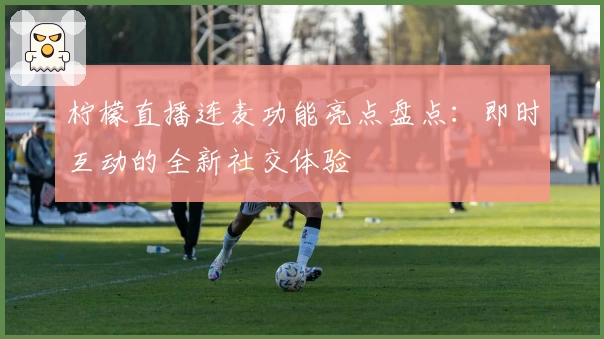 柠檬直播连麦功能亮点盘点：即时互动的全新社交体验