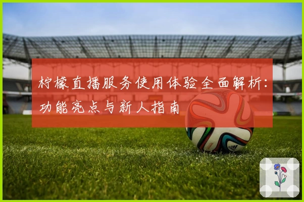 柠檬直播服务使用体验全面解析：功能亮点与新人指南