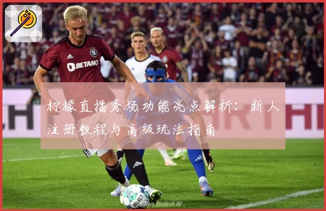 柠檬直播秀场功能亮点解析:新人注册教程与高级玩法指南