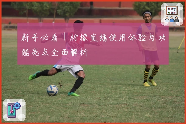 新手必看｜柠檬直播使用体验与功能亮点全面解析