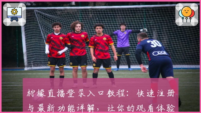 柠檬直播登录入口教程：快速注册与最新功能详解，让你的观看体验更上一层楼