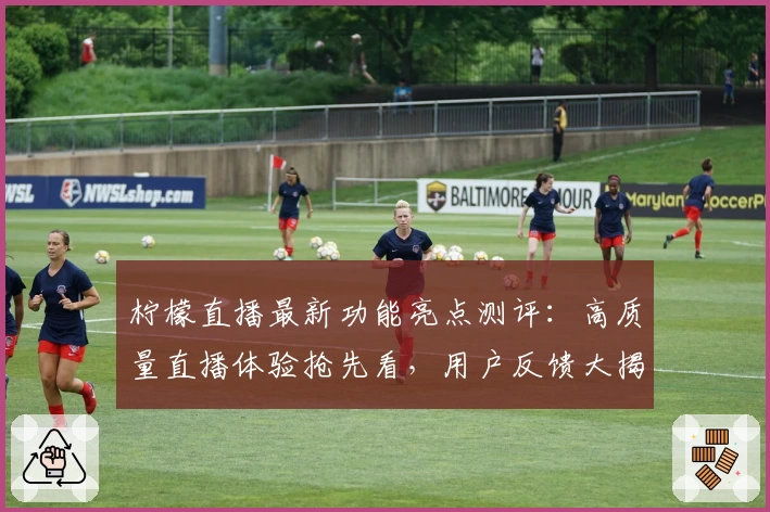 柠檬直播最新功能亮点测评：高质量直播体验抢先看，用户反馈大揭秘！