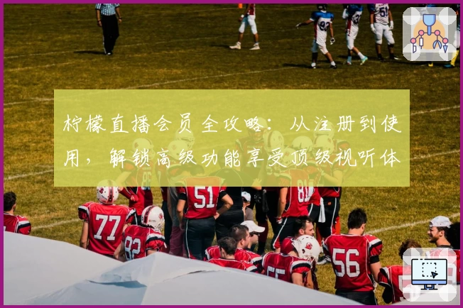 柠檬直播会员全攻略：从注册到使用，解锁高级功能享受顶级视听体验