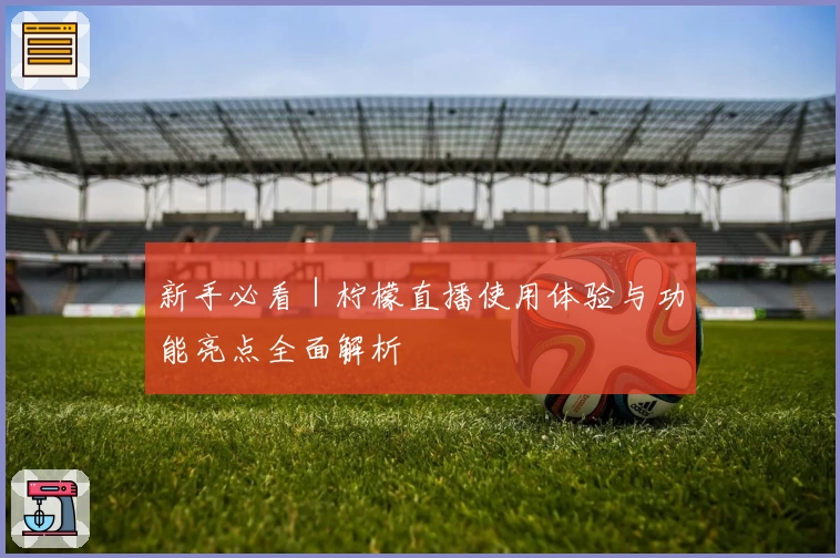 新手必看｜柠檬直播使用体验与功能亮点全面解析