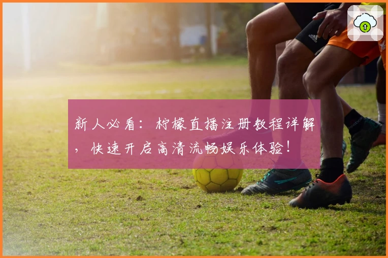 新人必看：柠檬直播注册教程详解，快速开启高清流畅娱乐体验！