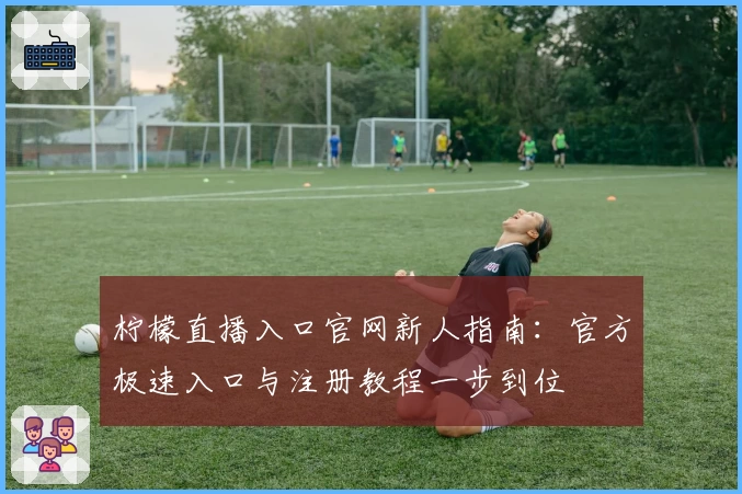 柠檬直播入口官网新人指南：官方极速入口与注册教程一步到位