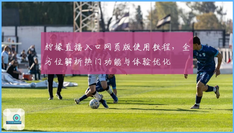 柠檬直播入口网页版使用教程,全方位解析热门功能与体验优化