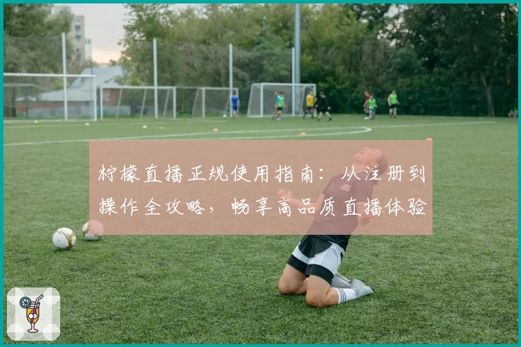 柠檬直播正规使用指南：从注册到操作全攻略，畅享高品质直播体验