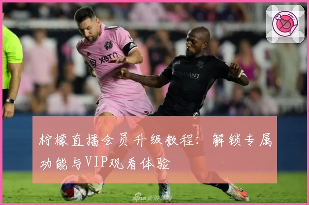柠檬直播会员升级教程：解锁专属功能与VIP观看体验
