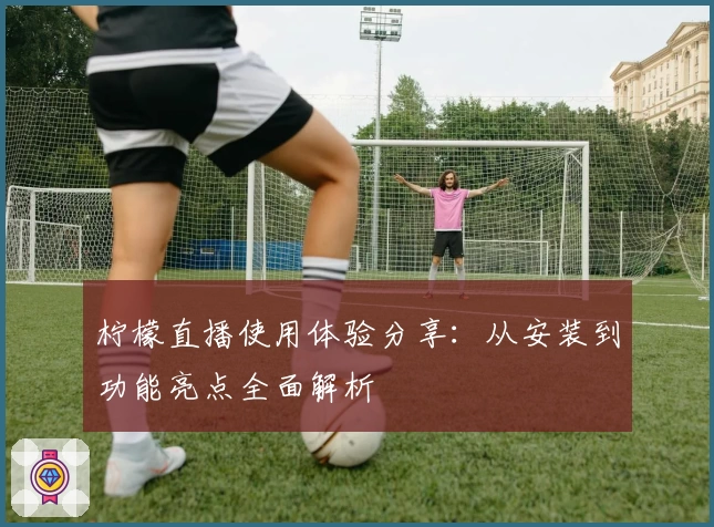 柠檬直播使用体验分享：从安装到功能亮点全面解析