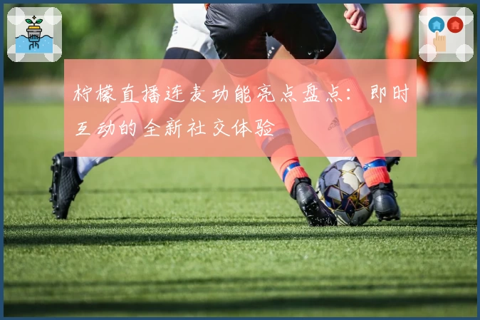 柠檬直播连麦功能亮点盘点：即时互动的全新社交体验