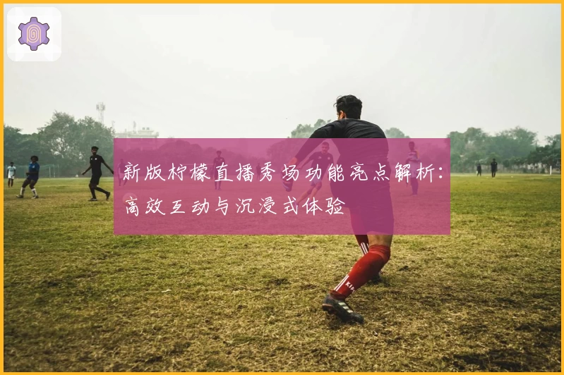 新版柠檬直播秀场功能亮点解析：高效互动与沉浸式体验