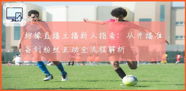 柠檬直播主播新人指南：从开播准备到粉丝互动全流程解析