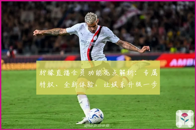 柠檬直播会员功能亮点解析：专属特权、全新体验，让娱乐升级一步到位