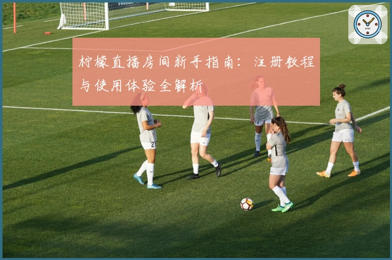 柠檬直播房间新手指南：注册教程与使用体验全解析