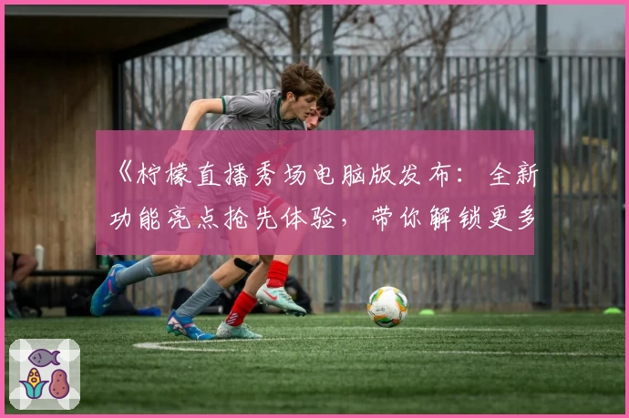 《柠檬直播秀场电脑版发布:全新功能亮点抢先体验,带你解锁更多互动乐趣》