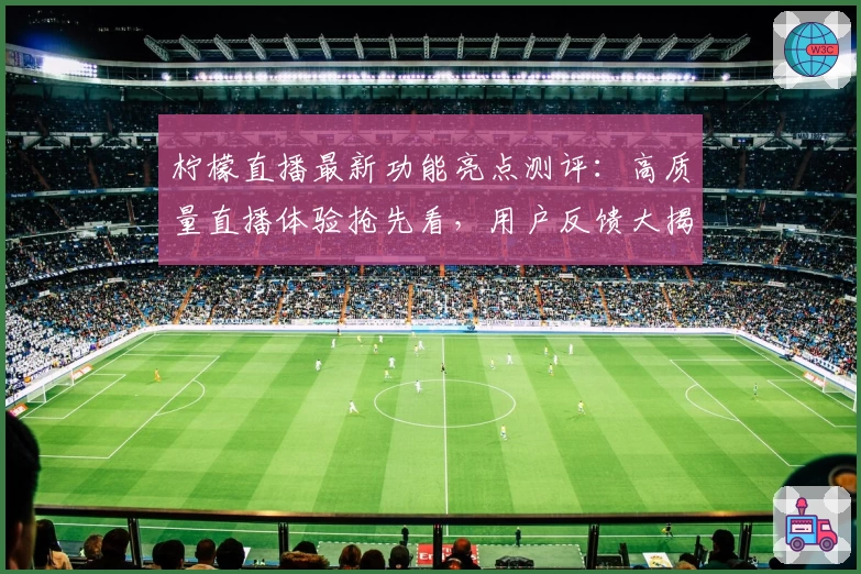 柠檬直播最新功能亮点测评:高质量直播体验抢先看,用户反馈大揭秘!