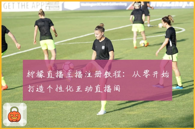 柠檬直播主播注册教程：从零开始打造个性化互动直播间