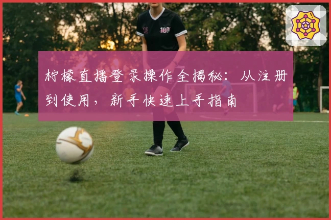 柠檬直播登录操作全揭秘：从注册到使用，新手快速上手指南