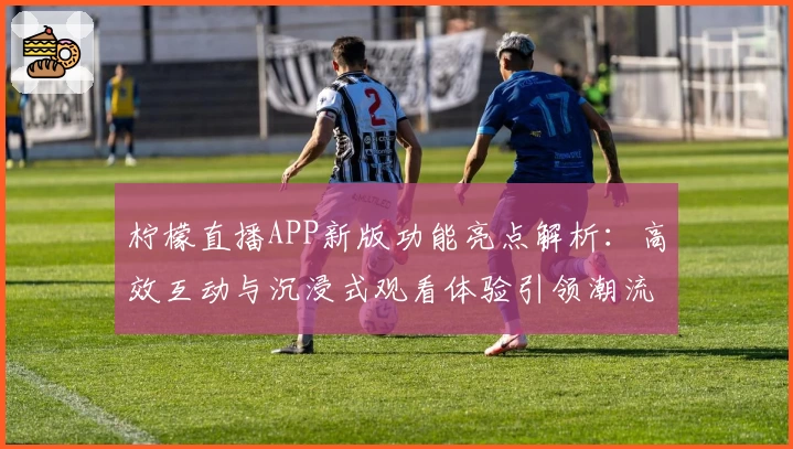 柠檬直播APP新版功能亮点解析：高效互动与沉浸式观看体验引领潮流