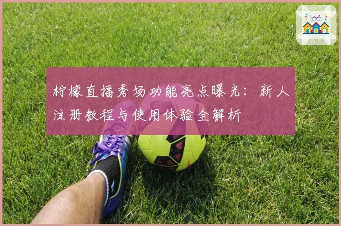 柠檬直播秀场功能亮点曝光：新人注册教程与使用体验全解析