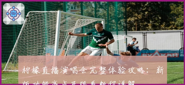 柠檬直播演唱会完整体验攻略：新版功能亮点及观看教程详解