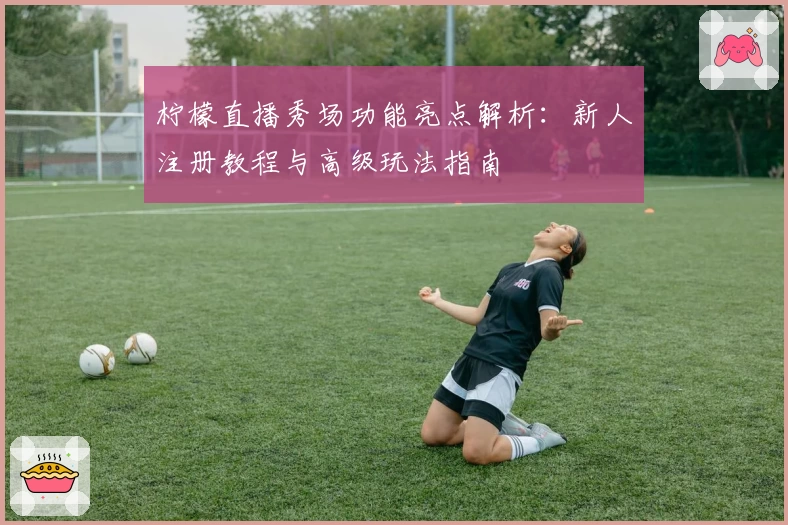 柠檬直播秀场功能亮点解析：新人注册教程与高级玩法指南