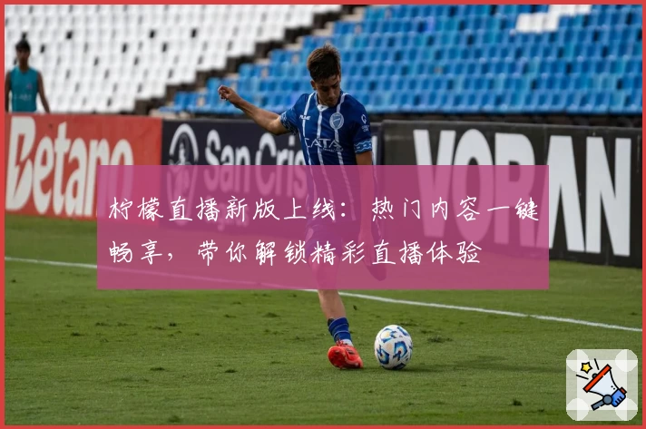 柠檬直播新版上线：热门内容一键畅享，带你解锁精彩直播体验