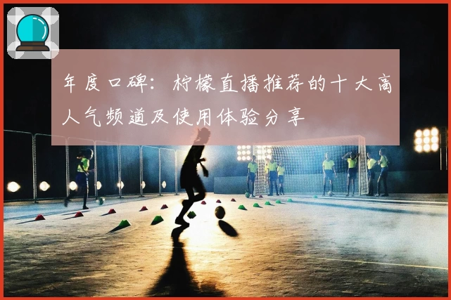 年度口碑：柠檬直播推荐的十大高人气频道及使用体验分享