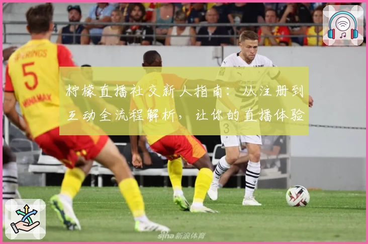 柠檬直播社交新人指南:从注册到互动全流程解析,让你的直播体验更有趣!