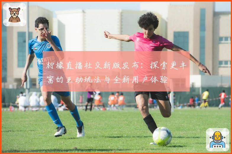 柠檬直播社交新版发布：探索更丰富的互动玩法与全新用户体验