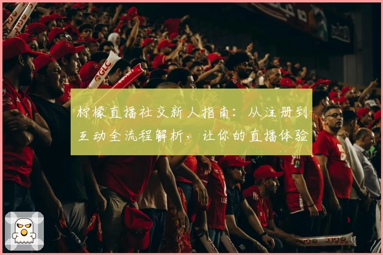 柠檬直播社交新人指南：从注册到互动全流程解析，让你的直播体验更有趣！