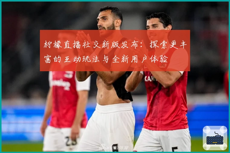 柠檬直播社交新版发布：探索更丰富的互动玩法与全新用户体验